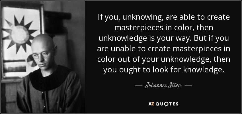 If you, unknowing, are able to create masterpieces in color, then unknowledge is your way. But if you are unable to create masterpieces in color out of your unknowledge, then you ought to look for knowledge. - Johannes Itten