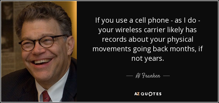 If you use a cell phone - as I do - your wireless carrier likely has records about your physical movements going back months, if not years. - Al Franken