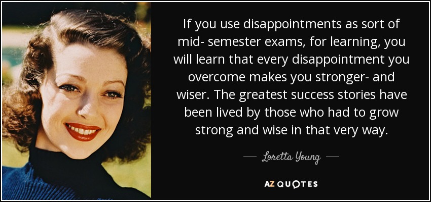 If you use disappointments as sort of mid- semester exams, for learning, you will learn that every disappointment you overcome makes you stronger- and wiser. The greatest success stories have been lived by those who had to grow strong and wise in that very way. - Loretta Young