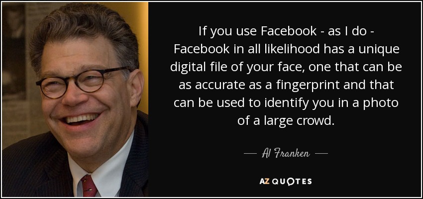 If you use Facebook - as I do - Facebook in all likelihood has a unique digital file of your face, one that can be as accurate as a fingerprint and that can be used to identify you in a photo of a large crowd. - Al Franken