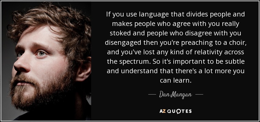 If you use language that divides people and makes people who agree with you really stoked and people who disagree with you disengaged then you're preaching to a choir, and you've lost any kind of relativity across the spectrum. So it's important to be subtle and understand that there's a lot more you can learn. - Dan Mangan