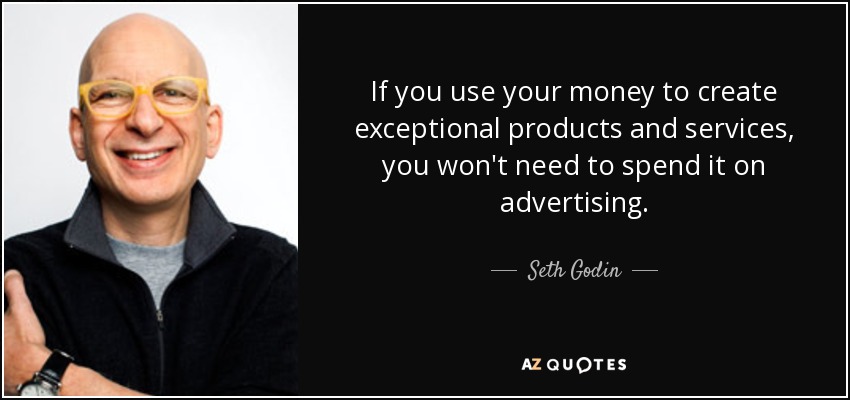 If you use your money to create exceptional products and services, you won't need to spend it on advertising. - Seth Godin