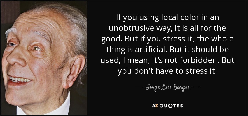 If you using local color in an unobtrusive way, it is all for the good. But if you stress it, the whole thing is artificial. But it should be used, I mean, it's not forbidden. But you don't have to stress it. - Jorge Luis Borges