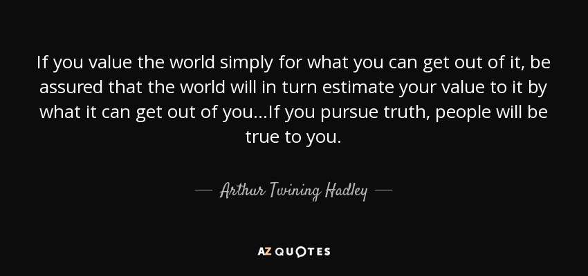 If you value the world simply for what you can get out of it, be assured that the world will in turn estimate your value to it by what it can get out of you...If you pursue truth, people will be true to you. - Arthur Twining Hadley