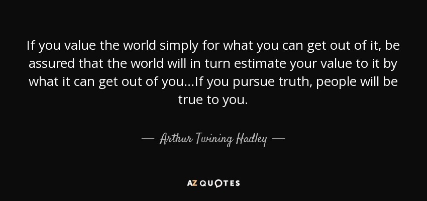 If you value the world simply for what you can get out of it, be assured that the world will in turn estimate your value to it by what it can get out of you...If you pursue truth, people will be true to you. - Arthur Twining Hadley