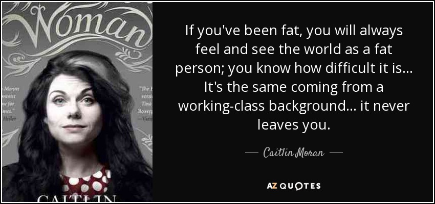 If you've been fat, you will always feel and see the world as a fat person; you know how difficult it is... It's the same coming from a working-class background... it never leaves you. - Caitlin Moran