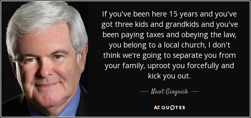 If you've been here 15 years and you've got three kids and grandkids and you've been paying taxes and obeying the law, you belong to a local church, I don't think we're going to separate you from your family, uproot you forcefully and kick you out. - Newt Gingrich