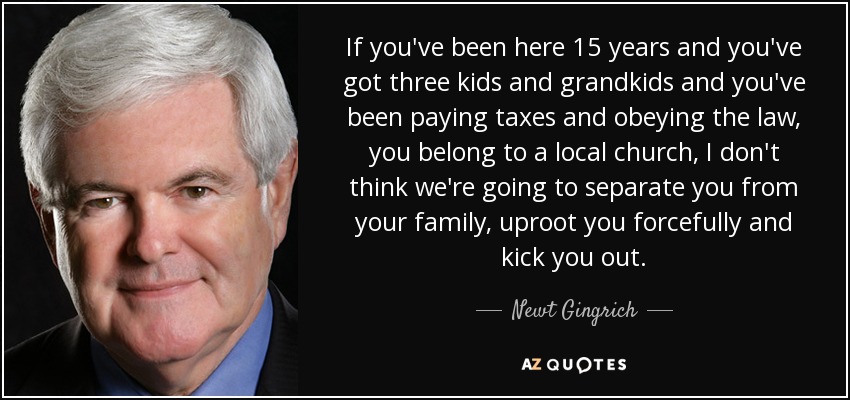 If you've been here 15 years and you've got three kids and grandkids and you've been paying taxes and obeying the law, you belong to a local church, I don't think we're going to separate you from your family, uproot you forcefully and kick you out. - Newt Gingrich