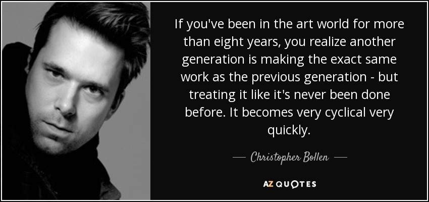 If you've been in the art world for more than eight years, you realize another generation is making the exact same work as the previous generation - but treating it like it's never been done before. It becomes very cyclical very quickly. - Christopher Bollen