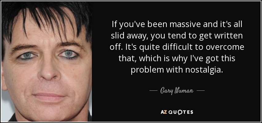 If you've been massive and it's all slid away, you tend to get written off. It's quite difficult to overcome that, which is why I've got this problem with nostalgia. - Gary Numan