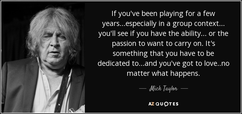 If you've been playing for a few years...especially in a group context... you'll see if you have the ability ... or the passion to want to carry on. It's something that you have to be dedicated to ...and you've got to love ..no matter what happens. - Mick Taylor