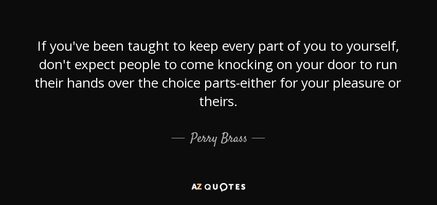 If you've been taught to keep every part of you to yourself, don't expect people to come knocking on your door to run their hands over the choice parts-either for your pleasure or theirs. - Perry Brass