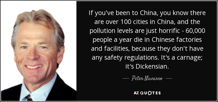 If you've been to China, you know there are over 100 cities in China, and the pollution levels are just horrific - 60,000 people a year die in Chinese factories and facilities, because they don't have any safety regulations. It's a carnage; it's Dickensian. - Peter Navarro