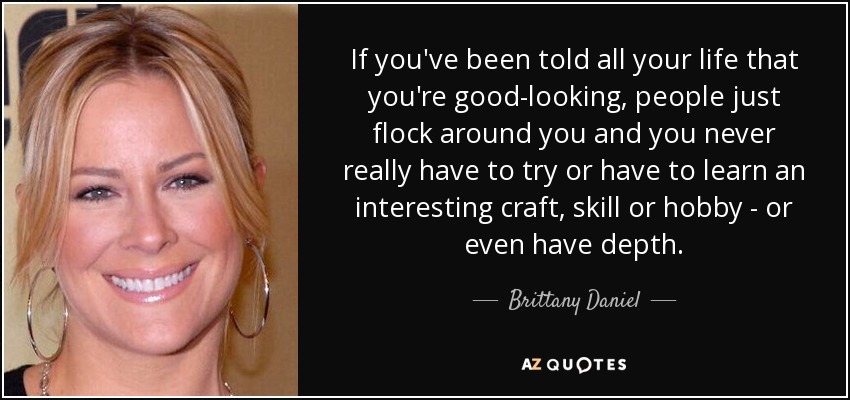 If you've been told all your life that you're good-looking, people just flock around you and you never really have to try or have to learn an interesting craft, skill or hobby - or even have depth. - Brittany Daniel