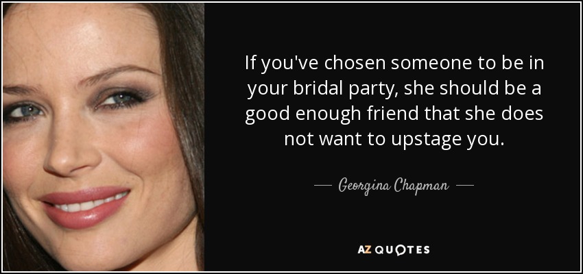 If you've chosen someone to be in your bridal party, she should be a good enough friend that she does not want to upstage you. - Georgina Chapman