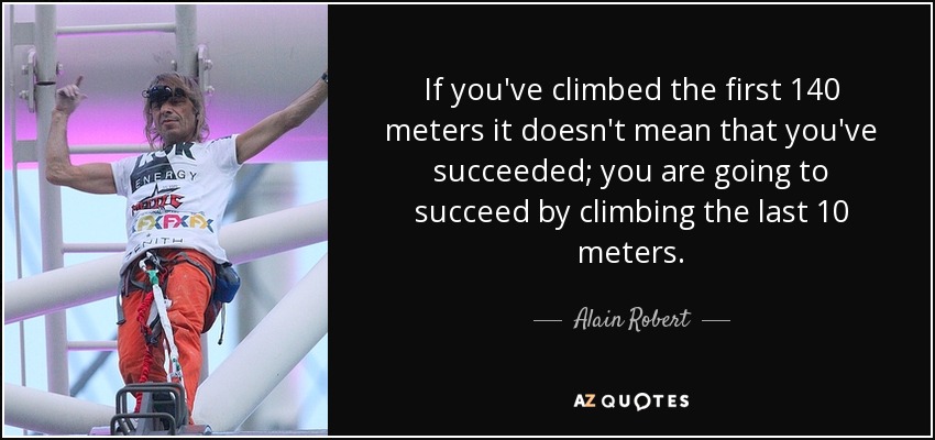If you've climbed the first 140 meters it doesn't mean that you've succeeded; you are going to succeed by climbing the last 10 meters. - Alain Robert