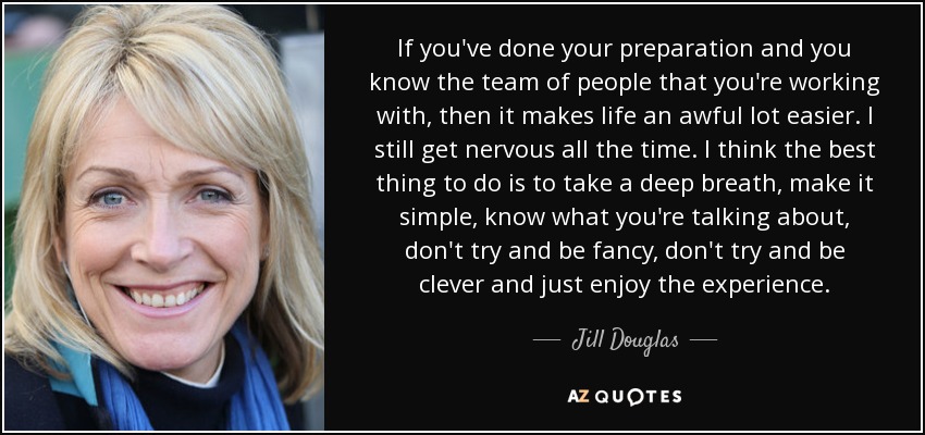 If you've done your preparation and you know the team of people that you're working with, then it makes life an awful lot easier. I still get nervous all the time. I think the best thing to do is to take a deep breath, make it simple, know what you're talking about, don't try and be fancy, don't try and be clever and just enjoy the experience. - Jill Douglas