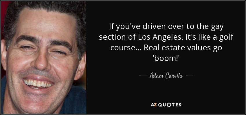 If you've driven over to the gay section of Los Angeles, it's like a golf course... Real estate values go 'boom!' - Adam Carolla