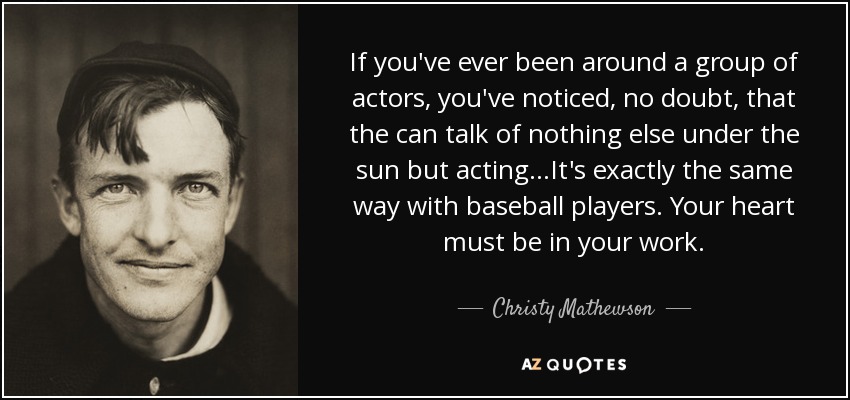 If you've ever been around a group of actors, you've noticed, no doubt, that the can talk of nothing else under the sun but acting...It's exactly the same way with baseball players. Your heart must be in your work. - Christy Mathewson