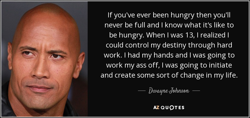 If you've ever been hungry then you'll never be full and I know what it's like to be hungry. When I was 13, I realized I could control my destiny through hard work. I had my hands and I was going to work my ass off, I was going to initiate and create some sort of change in my life. - Dwayne Johnson