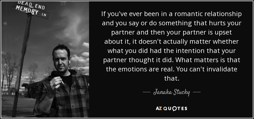 If you've ever been in a romantic relationship and you say or do something that hurts your partner and then your partner is upset about it, it doesn't actually matter whether what you did had the intention that your partner thought it did. What matters is that the emotions are real. You can't invalidate that. - Janaka Stucky