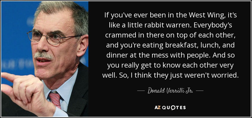 If you've ever been in the West Wing, it's like a little rabbit warren. Everybody's crammed in there on top of each other, and you're eating breakfast, lunch, and dinner at the mess with people. And so you really get to know each other very well. So, I think they just weren't worried. - Donald Verrilli Jr.