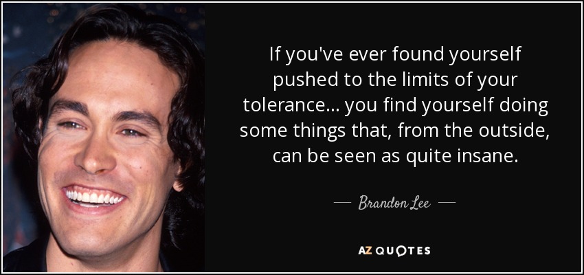 If you've ever found yourself pushed to the limits of your tolerance... you find yourself doing some things that, from the outside, can be seen as quite insane. - Brandon Lee