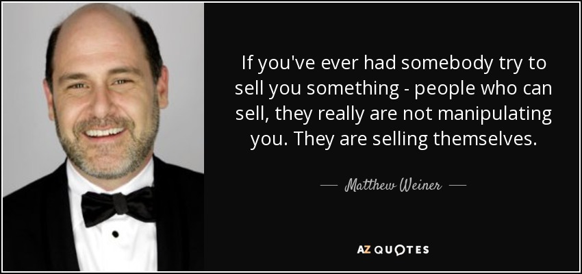 If you've ever had somebody try to sell you something - people who can sell, they really are not manipulating you. They are selling themselves. - Matthew Weiner