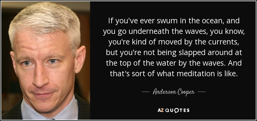 If you've ever swum in the ocean, and you go underneath the waves, you know, you're kind of moved by the currents, but you're not being slapped around at the top of the water by the waves. And that's sort of what meditation is like. - Anderson Cooper
