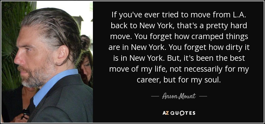 If you've ever tried to move from L.A. back to New York, that's a pretty hard move. You forget how cramped things are in New York. You forget how dirty it is in New York. But, it's been the best move of my life, not necessarily for my career, but for my soul. - Anson Mount