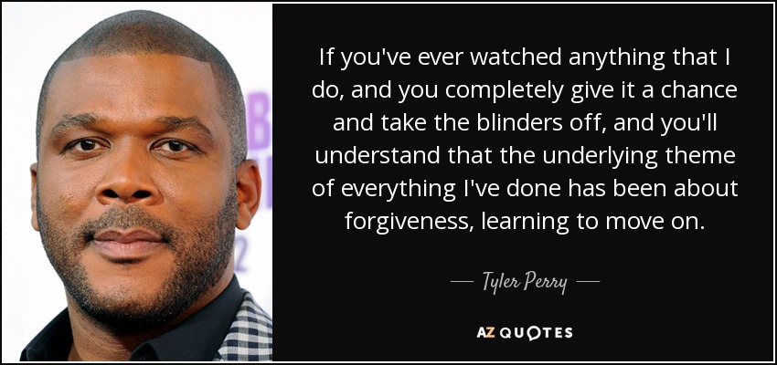 If you've ever watched anything that I do, and you completely give it a chance and take the blinders off, and you'll understand that the underlying theme of everything I've done has been about forgiveness, learning to move on. - Tyler Perry
