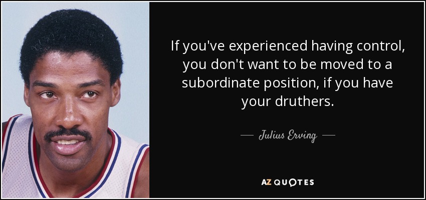 If you've experienced having control, you don't want to be moved to a subordinate position, if you have your druthers. - Julius Erving