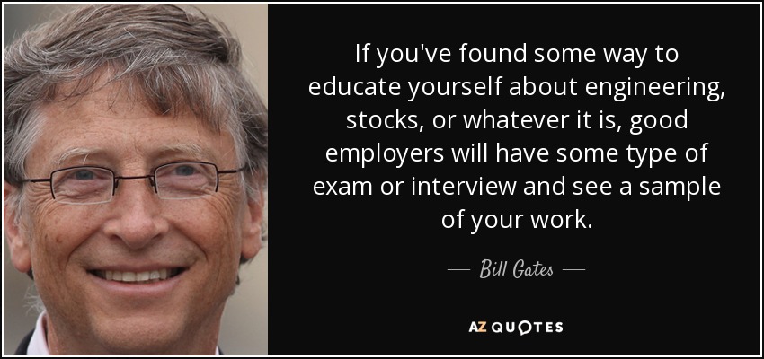 If you've found some way to educate yourself about engineering, stocks, or whatever it is, good employers will have some type of exam or interview and see a sample of your work. - Bill Gates