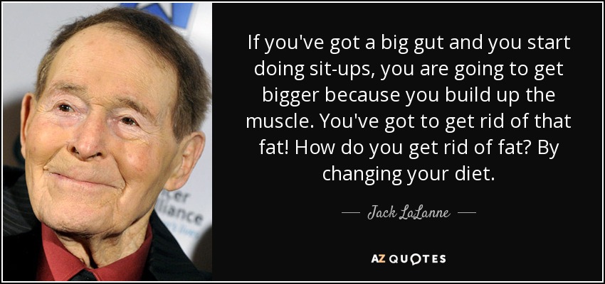 If you've got a big gut and you start doing sit-ups, you are going to get bigger because you build up the muscle. You've got to get rid of that fat! How do you get rid of fat? By changing your diet. - Jack LaLanne