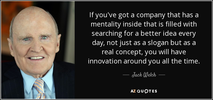 If you've got a company that has a mentality inside that is filled with searching for a better idea every day, not just as a slogan but as a real concept, you will have innovation around you all the time. - Jack Welch