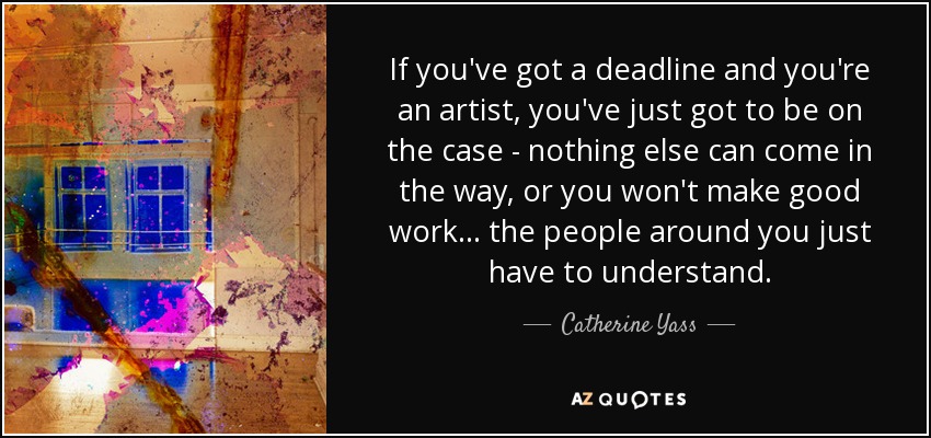 If you've got a deadline and you're an artist, you've just got to be on the case - nothing else can come in the way, or you won't make good work... the people around you just have to understand. - Catherine Yass