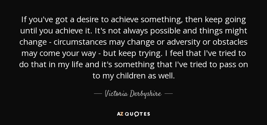 If you've got a desire to achieve something, then keep going until you achieve it. It's not always possible and things might change - circumstances may change or adversity or obstacles may come your way - but keep trying. I feel that I've tried to do that in my life and it's something that I've tried to pass on to my children as well. - Victoria Derbyshire