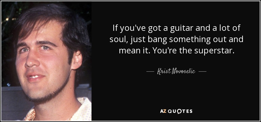 If you've got a guitar and a lot of soul, just bang something out and mean it. You're the superstar. - Krist Novoselic