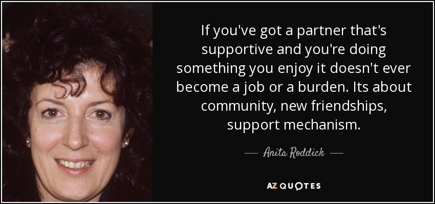 If you've got a partner that's supportive and you're doing something you enjoy it doesn't ever become a job or a burden. Its about community, new friendships, support mechanism. - Anita Roddick