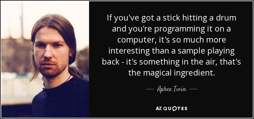 If you've got a stick hitting a drum and you're programming it on a computer, it's so much more interesting than a sample playing back - it's something in the air, that's the magical ingredient. - Aphex Twin