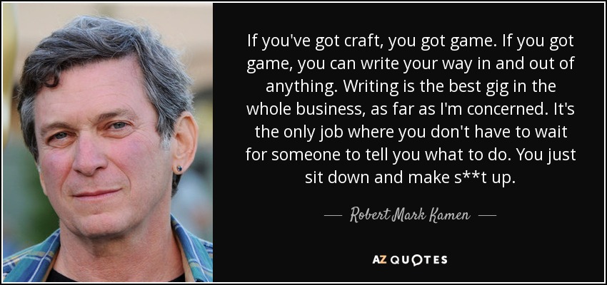 If you've got craft, you got game. If you got game, you can write your way in and out of anything. Writing is the best gig in the whole business, as far as I'm concerned. It's the only job where you don't have to wait for someone to tell you what to do. You just sit down and make s**t up. - Robert Mark Kamen