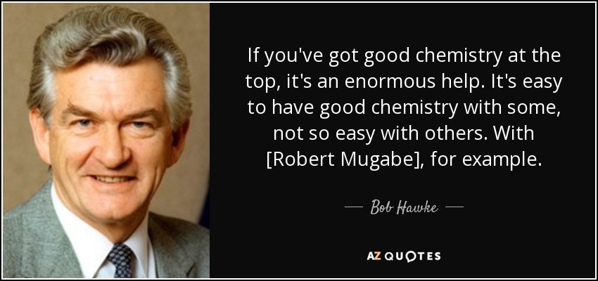 If you've got good chemistry at the top, it's an enormous help. It's easy to have good chemistry with some, not so easy with others. With [Robert Mugabe], for example. - Bob Hawke