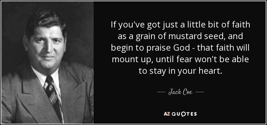 If you've got just a little bit of faith as a grain of mustard seed, and begin to praise God - that faith will mount up, until fear won't be able to stay in your heart. - Jack Coe
