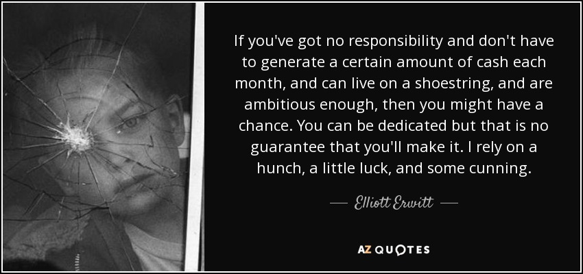 If you've got no responsibility and don't have to generate a certain amount of cash each month, and can live on a shoestring, and are ambitious enough, then you might have a chance. You can be dedicated but that is no guarantee that you'll make it. I rely on a hunch, a little luck, and some cunning. - Elliott Erwitt