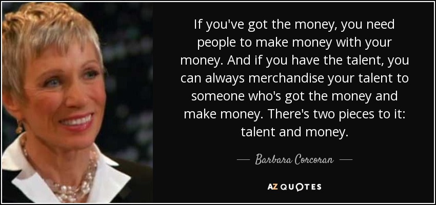 If you've got the money, you need people to make money with your money. And if you have the talent, you can always merchandise your talent to someone who's got the money and make money. There's two pieces to it: talent and money. - Barbara Corcoran