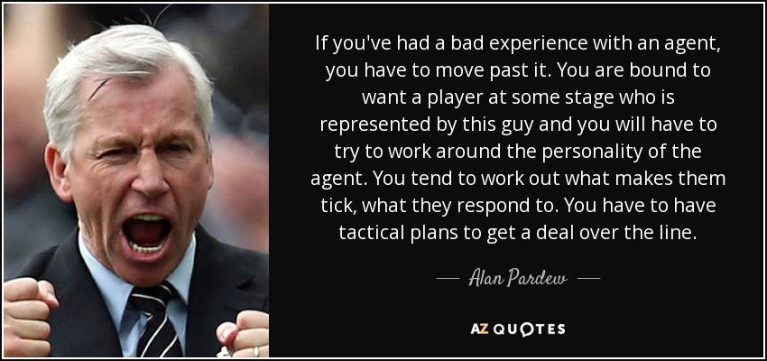 If you've had a bad experience with an agent, you have to move past it. You are bound to want a player at some stage who is represented by this guy and you will have to try to work around the personality of the agent. You tend to work out what makes them tick, what they respond to. You have to have tactical plans to get a deal over the line. - Alan Pardew