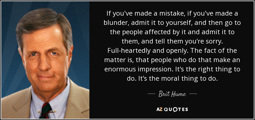 If you've made a mistake, if you've made a blunder, admit it to yourself, and then go to the people affected by it and admit it to them, and tell them you're sorry. Full-heartedly and openly. The fact of the matter is, that people who do that make an enormous impression. It's the right thing to do. It's the moral thing to do. - Brit Hume