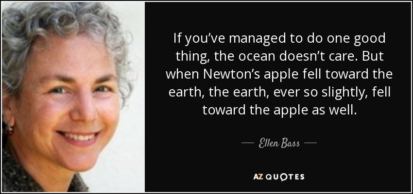 If you’ve managed to do one good thing, the ocean doesn’t care. But when Newton’s apple fell toward the earth, the earth, ever so slightly, fell toward the apple as well. - Ellen Bass