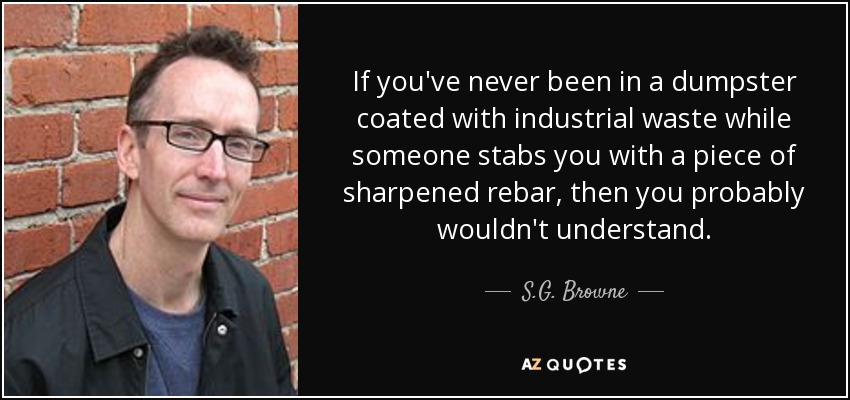 If you've never been in a dumpster coated with industrial waste while someone stabs you with a piece of sharpened rebar, then you probably wouldn't understand. - S.G. Browne