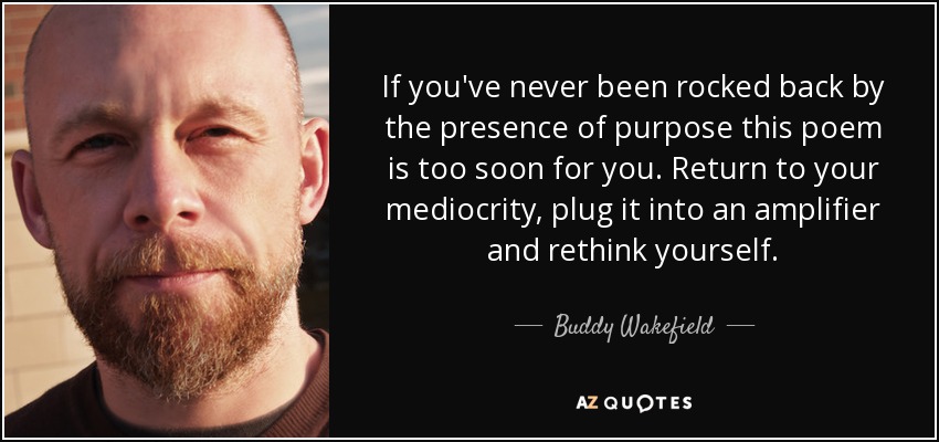 If you've never been rocked back by the presence of purpose this poem is too soon for you. Return to your mediocrity, plug it into an amplifier and rethink yourself. - Buddy Wakefield